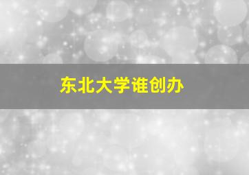 东北大学谁创办