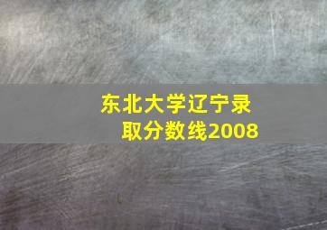 东北大学辽宁录取分数线2008