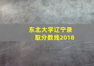 东北大学辽宁录取分数线2018