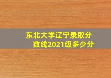 东北大学辽宁录取分数线2021级多少分