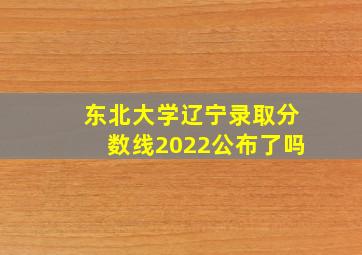 东北大学辽宁录取分数线2022公布了吗