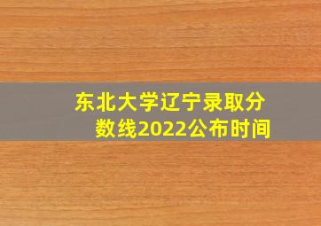 东北大学辽宁录取分数线2022公布时间