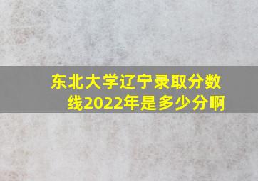 东北大学辽宁录取分数线2022年是多少分啊