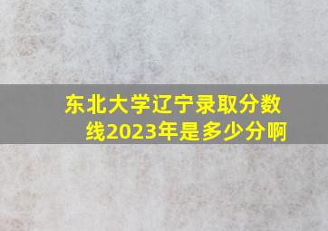 东北大学辽宁录取分数线2023年是多少分啊