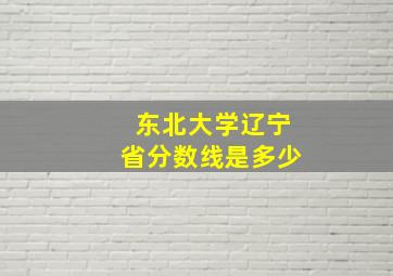 东北大学辽宁省分数线是多少