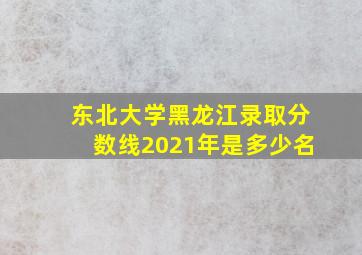 东北大学黑龙江录取分数线2021年是多少名