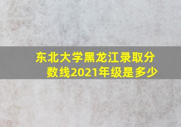 东北大学黑龙江录取分数线2021年级是多少