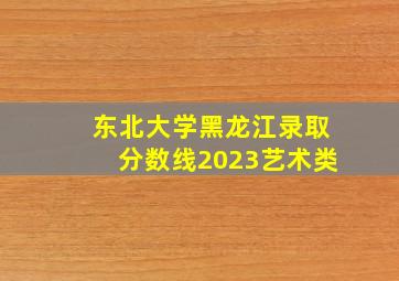 东北大学黑龙江录取分数线2023艺术类