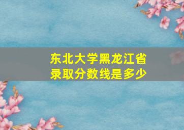 东北大学黑龙江省录取分数线是多少