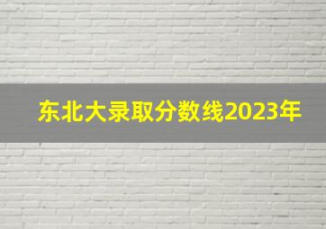 东北大录取分数线2023年