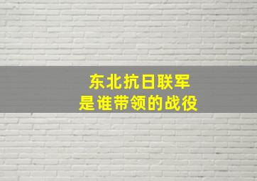 东北抗日联军是谁带领的战役