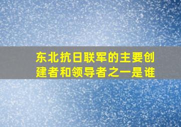 东北抗日联军的主要创建者和领导者之一是谁