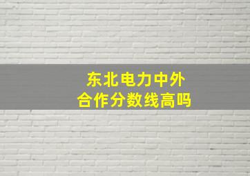 东北电力中外合作分数线高吗