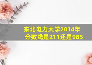 东北电力大学2014年分数线是211还是985