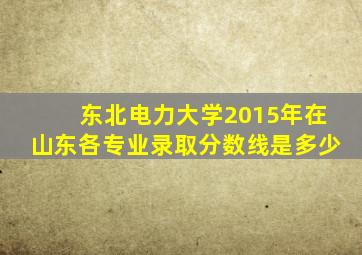 东北电力大学2015年在山东各专业录取分数线是多少