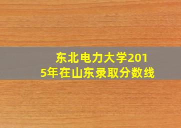 东北电力大学2015年在山东录取分数线