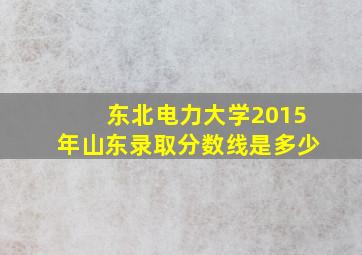 东北电力大学2015年山东录取分数线是多少