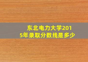 东北电力大学2015年录取分数线是多少