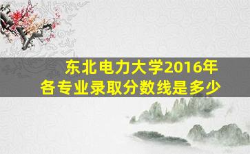 东北电力大学2016年各专业录取分数线是多少