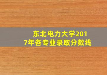 东北电力大学2017年各专业录取分数线