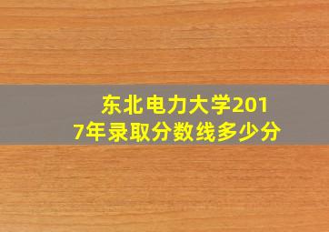 东北电力大学2017年录取分数线多少分