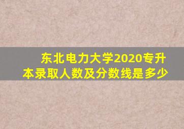 东北电力大学2020专升本录取人数及分数线是多少