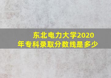 东北电力大学2020年专科录取分数线是多少