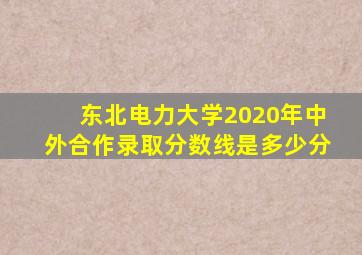 东北电力大学2020年中外合作录取分数线是多少分