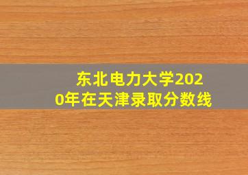 东北电力大学2020年在天津录取分数线