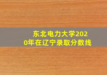 东北电力大学2020年在辽宁录取分数线