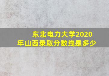 东北电力大学2020年山西录取分数线是多少