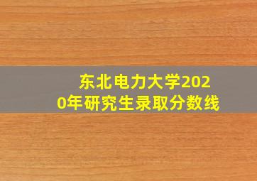 东北电力大学2020年研究生录取分数线