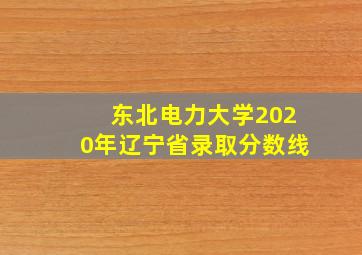 东北电力大学2020年辽宁省录取分数线