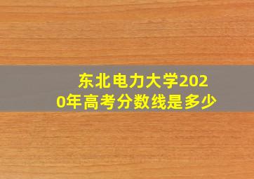 东北电力大学2020年高考分数线是多少