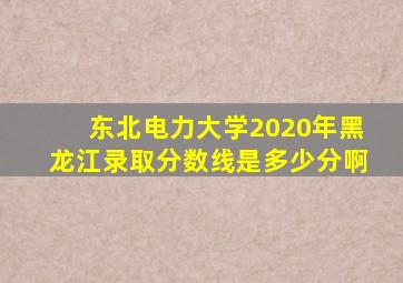 东北电力大学2020年黑龙江录取分数线是多少分啊