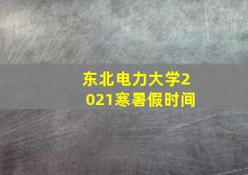 东北电力大学2021寒暑假时间