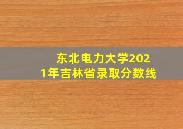 东北电力大学2021年吉林省录取分数线