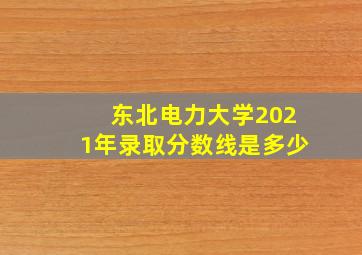 东北电力大学2021年录取分数线是多少