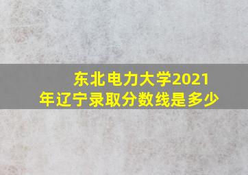 东北电力大学2021年辽宁录取分数线是多少