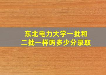 东北电力大学一批和二批一样吗多少分录取