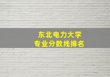 东北电力大学专业分数线排名