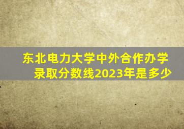 东北电力大学中外合作办学录取分数线2023年是多少