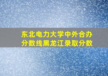 东北电力大学中外合办分数线黑龙江录取分数