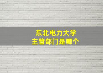 东北电力大学主管部门是哪个