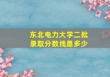 东北电力大学二批录取分数线是多少