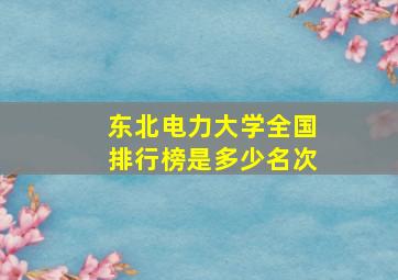 东北电力大学全国排行榜是多少名次