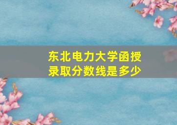 东北电力大学函授录取分数线是多少