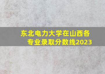 东北电力大学在山西各专业录取分数线2023