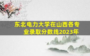 东北电力大学在山西各专业录取分数线2023年