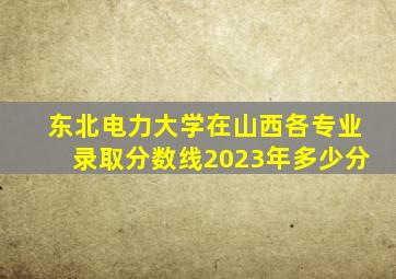 东北电力大学在山西各专业录取分数线2023年多少分